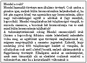 Szövegdoboz: Mendel a csaló?  Mendel harmadik törvénye nem általános érvényu. Csak azokra a génekre igaz, melyek külön kromoszómákon helyezkednek el, ha két gén nagyon közel van egymáshoz egy kromoszómán, akkor nagy valószínuséggel együtt is adódnak át (úgy mondjuk, kapcsoltak). Mendel vizsgálataiban hét tulajdonságot vizsgált, és micsoda szerencse, a borsónak hét kromoszómája van és ezek mind külön kromoszómán találhatóak!  A tudománytörténészek sokáig Mendel szerencséjérol írtak (hiszen a kapcsoltság feltárása szinte lehetetlenül nehezítette volna meg, az egyébként igaz törvények meghatározását is), mígnem megvizsgálták a szerzetes jegyzeteit. Kiderült, hogy eredetileg jóval több tulajdonságot kezdett el vizsgálni, de eloadásában csak arról a hétrol beszélt, melyek alátámasztották a függetlenség törvényét. Elhallgatni azokat az eredményeket, amik nem támasztják alá az elméletet csalásnak minosül a tudományban, még ha a legártatlanabb változatnak is.    